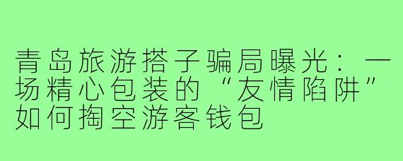 青岛旅游搭子骗局曝光:一场精心包装的“友情陷阱”如何掏空游客钱包