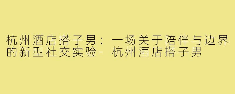 杭州酒店搭子男：一场关于陪伴与边界的新型社交实验-杭州酒店搭子男