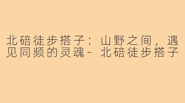 北碚徒步搭子:山野之间,遇见同频的灵魂-北碚徒步搭子