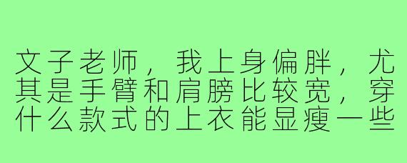 文子老师,我上身偏胖,尤其是手臂和肩膀比较宽,穿什么款式的上衣能显瘦一些?