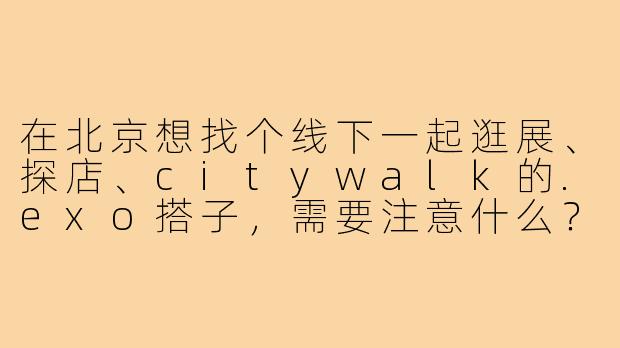 在北京想找个线下一起逛展、探店、citywalk的.exo搭子,需要注意什么?-exo北京线下搭子