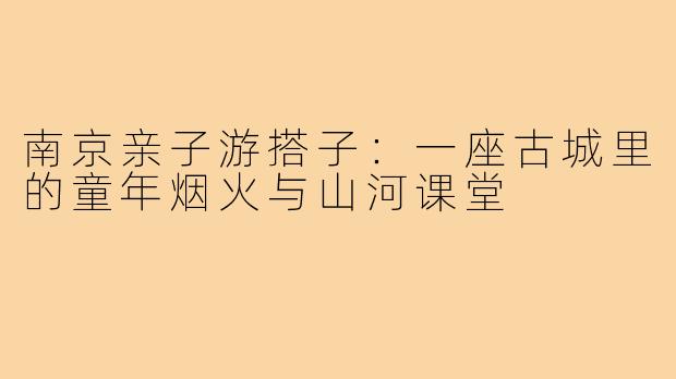 南京亲子游搭子：一座古城里的童年烟火与山河课堂