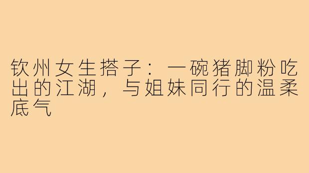 钦州女生搭子:一碗猪脚粉吃出的江湖,与姐妹同行的温柔底气