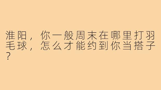 淮阳,你一般周末在哪里打羽毛球,怎么才能约到你当搭子?