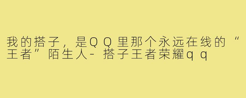 我的搭子，是QQ里那个永远在线的“王者”陌生人-搭子王者荣耀qq