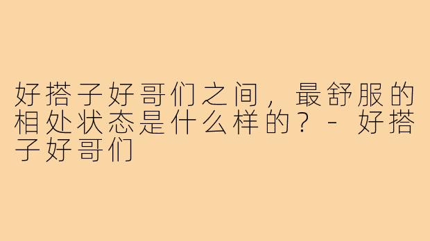 好搭子好哥们之间，最舒服的相处状态是什么样的？-好搭子好哥们