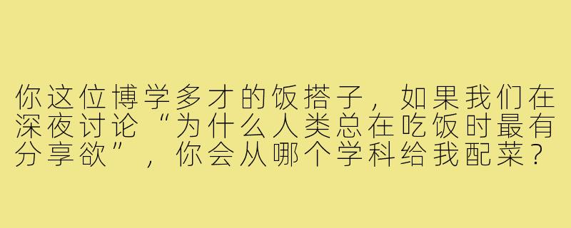你这位博学多才的饭搭子，如果我们在深夜讨论“为什么人类总在吃饭时最有分享欲”，你会从哪个学科给我配菜？-博学多才饭搭子
