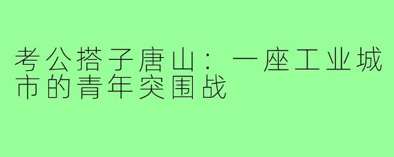 考公搭子唐山：一座工业城市的青年突围战