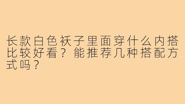 长款白色袄子里面穿什么内搭比较好看?能推荐几种搭配方式吗?