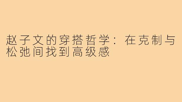 赵子文的穿搭哲学：在克制与松弛间找到高级感