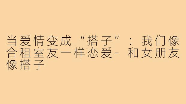 当爱情变成“搭子”:我们像合租室友一样恋爱-和女朋友像搭子