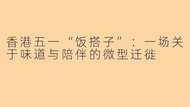 香港五一“饭搭子”：一场关于味道与陪伴的微型迁徙