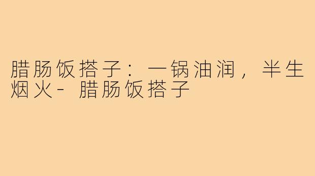 腊肠饭搭子:一锅油润,半生烟火-腊肠饭搭子