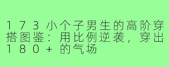 173小个子男生的高阶穿搭图鉴:用比例逆袭,穿出180+的气场