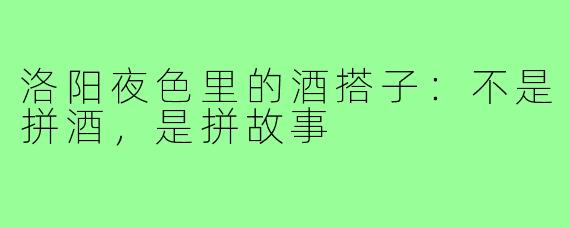 洛阳夜色里的酒搭子：不是拼酒，是拼故事