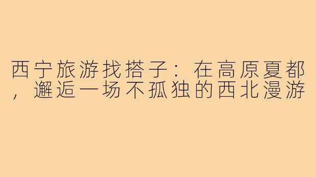 西宁旅游找搭子：在高原夏都，邂逅一场不孤独的西北漫游