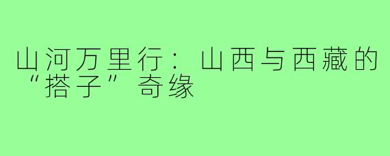 山河万里行：山西与西藏的“搭子”奇缘
