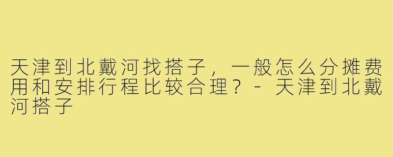 天津到北戴河找搭子,一般怎么分摊费用和安排行程比较合理?-天津到北戴河搭子