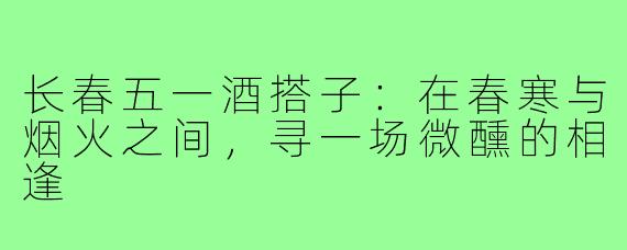 长春五一酒搭子：在春寒与烟火之间，寻一场微醺的相逢