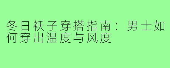 冬日袄子穿搭指南:男士如何穿出温度与风度