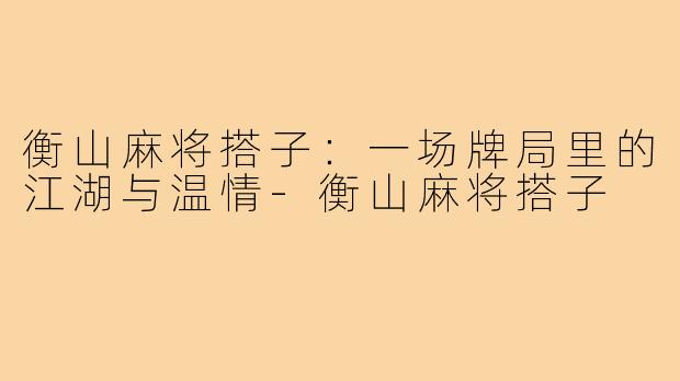 衡山麻将搭子:一场牌局里的江湖与温情-衡山麻将搭子