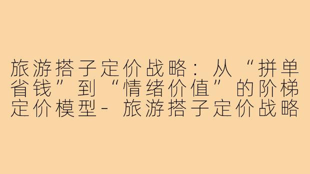 旅游搭子定价战略:从“拼单省钱”到“情绪价值”的阶梯定价模型-旅游搭子定价战略
