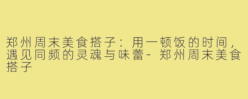 郑州周末美食搭子:用一顿饭的时间,遇见同频的灵魂与味蕾-郑州周末美食搭子