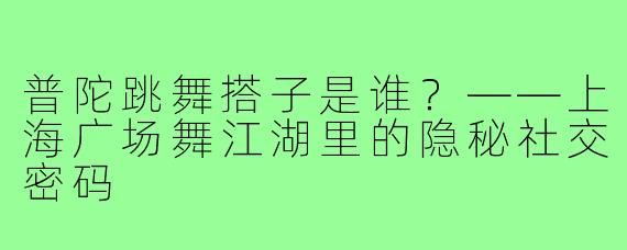 普陀跳舞搭子是谁?——上海广场舞江湖里的隐秘社交密码
