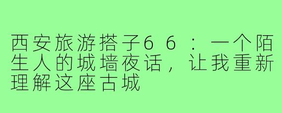 西安旅游搭子66：一个陌生人的城墙夜话，让我重新理解这座古城