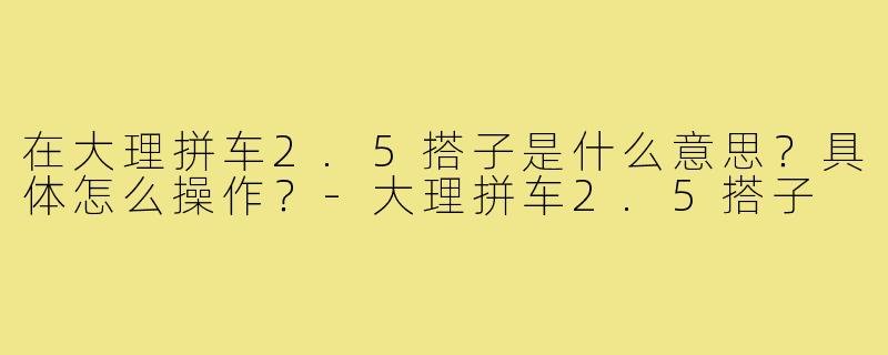 在大理拼车2.5搭子是什么意思？具体怎么操作？-大理拼车2.5搭子