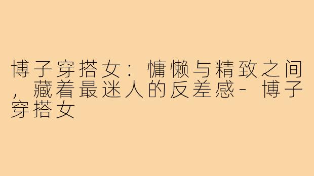 博子穿搭女:慵懒与精致之间,藏着最迷人的反差感-博子穿搭女