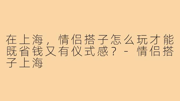 在上海,情侣搭子怎么玩才能既省钱又有仪式感?-情侣搭子上海