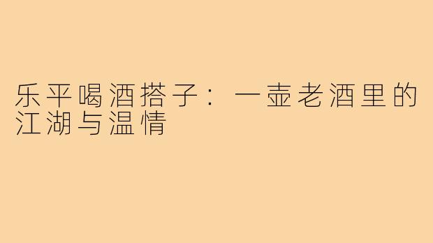 乐平喝酒搭子：一壶老酒里的江湖与温情