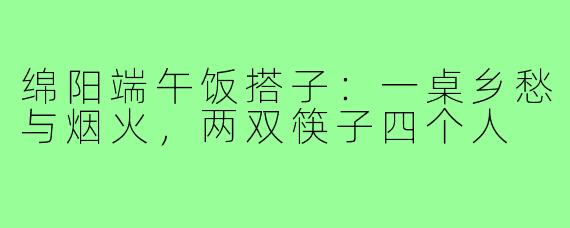 绵阳端午饭搭子：一桌乡愁与烟火，两双筷子四个人