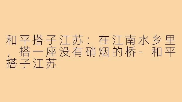 和平搭子江苏:在江南水乡里,搭一座没有硝烟的桥-和平搭子江苏