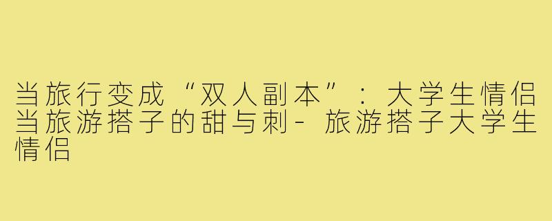 当旅行变成“双人副本”：大学生情侣当旅游搭子的甜与刺-旅游搭子大学生情侣