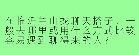 在临沂兰山找聊天搭子，一般去哪里或用什么方式比较容易遇到聊得来的人？