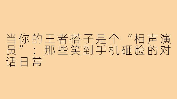 当你的王者搭子是个“相声演员”：那些笑到手机砸脸的对话日常