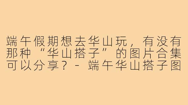 端午假期想去华山玩,有没有那种“华山搭子”的图片合集可以分享?-端午华山搭子图片大全