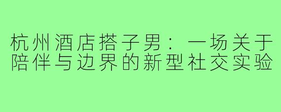 杭州酒店搭子男：一场关于陪伴与边界的新型社交实验