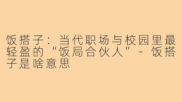 饭搭子：当代职场与校园里最轻盈的“饭局合伙人”-饭搭子是啥意思
