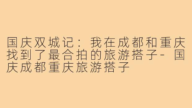 国庆双城记：我在成都和重庆找到了最合拍的旅游搭子-国庆成都重庆旅游搭子