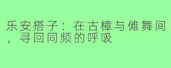 乐安搭子：在古樟与傩舞间，寻回同频的呼吸
