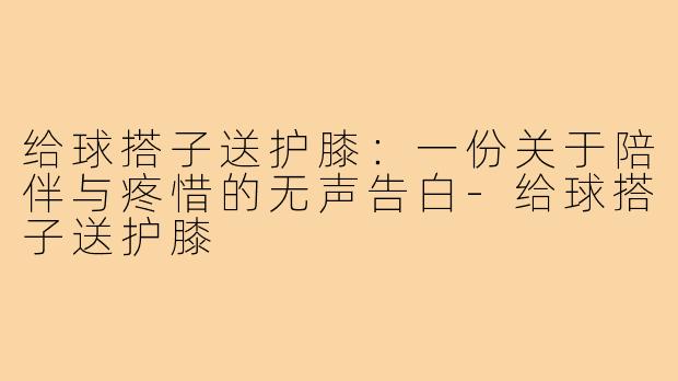 给球搭子送护膝:一份关于陪伴与疼惜的无声告白-给球搭子送护膝