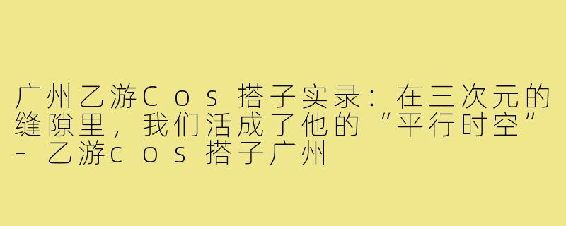 广州乙游Cos搭子实录:在三次元的缝隙里,我们活成了他的“平行时空”-乙游cos搭子广州