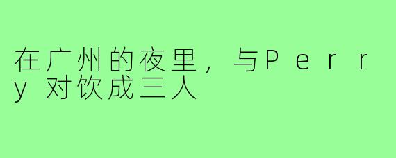 在广州的夜里,与Perry对饮成三人