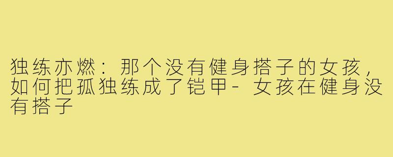独练亦燃：那个没有健身搭子的女孩，如何把孤独练成了铠甲-女孩在健身没有搭子