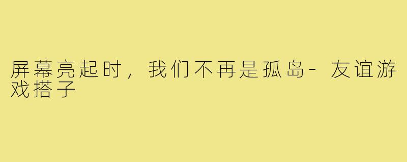 屏幕亮起时，我们不再是孤岛-友谊游戏搭子