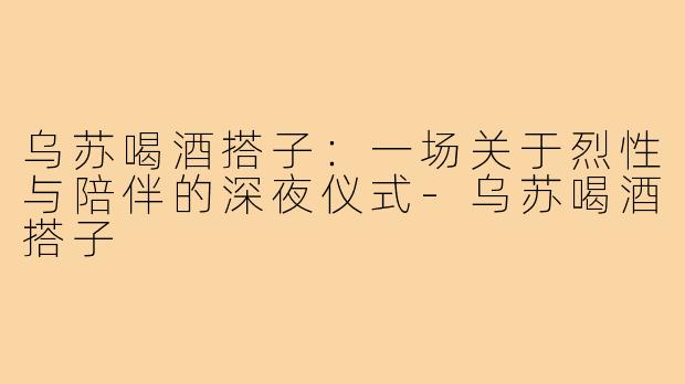 乌苏喝酒搭子：一场关于烈性与陪伴的深夜仪式-乌苏喝酒搭子