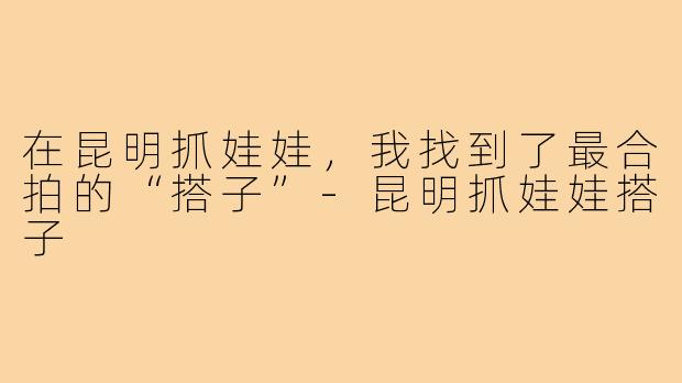 在昆明抓娃娃,我找到了最合拍的“搭子”-昆明抓娃娃搭子